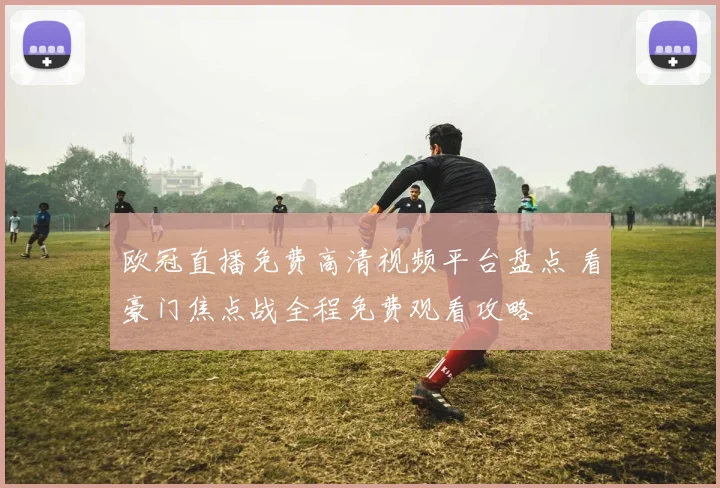 欧冠直播免费高清视频平台盘点 看豪门焦点战全程免费观看攻略