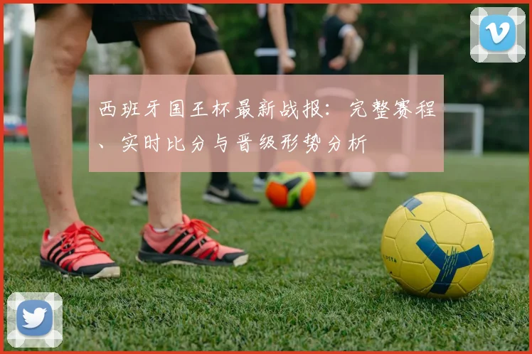 西班牙国王杯最新战报：完整赛程、实时比分与晋级形势分析