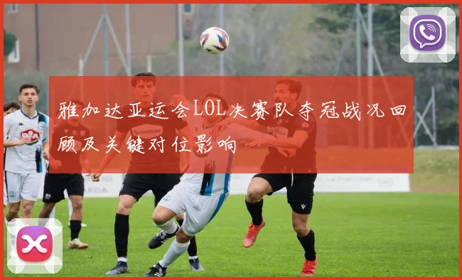 雅加达亚运会LOL决赛队夺冠战况回顾及关键对位影响