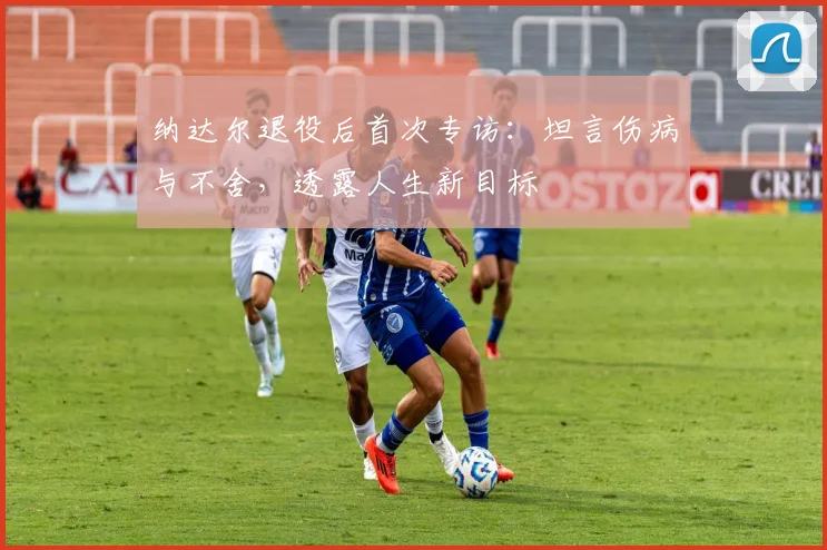 纳达尔退役后首次专访：坦言伤病与不舍，透露人生新目标