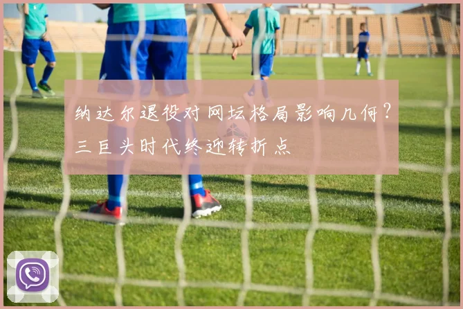 纳达尔退役对网坛格局影响几何？三巨头时代终迎转折点