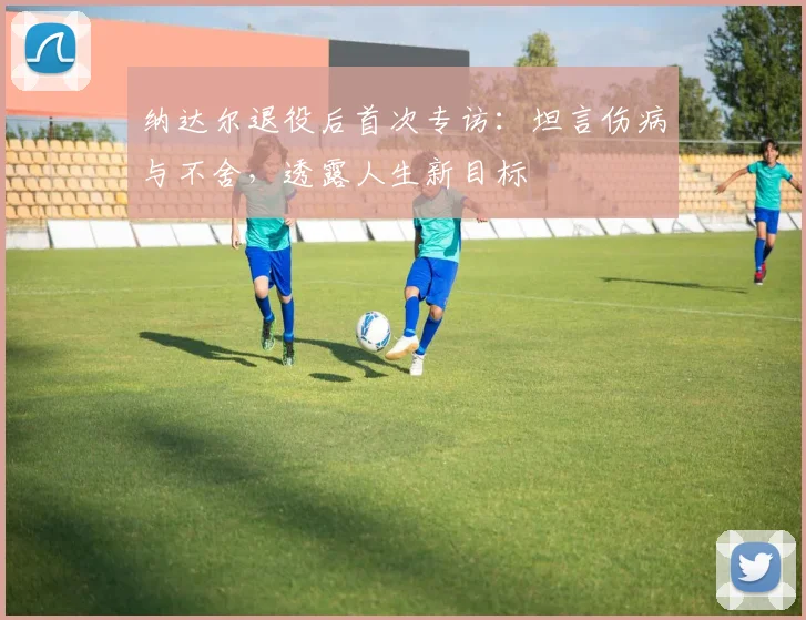 纳达尔退役后首次专访：坦言伤病与不舍，透露人生新目标