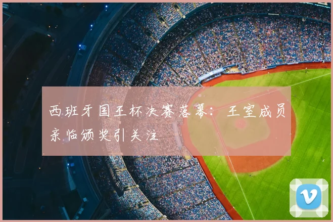 西班牙国王杯决赛落幕：王室成员亲临颁奖引关注