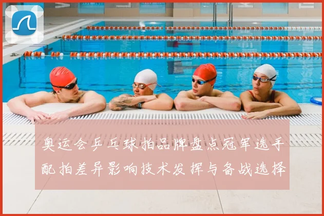 奥运会乒乓球拍品牌盘点冠军选手配拍差异影响技术发挥与备战选择