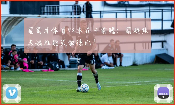 葡萄牙体育vs本菲卡前瞻：葡超焦点战谁能笑傲德比？