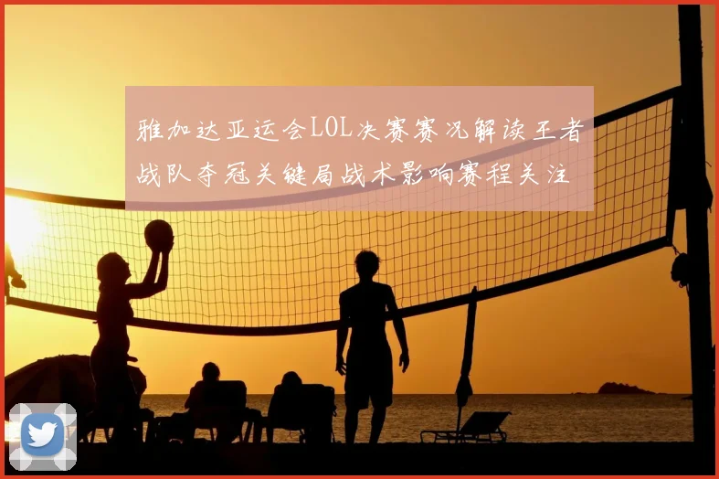 雅加达亚运会LOL决赛赛况解读王者战队夺冠关键局战术影响赛程关注点