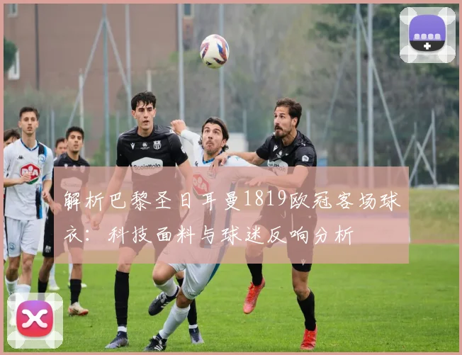 解析巴黎圣日耳曼1819欧冠客场球衣：科技面料与球迷反响分析
