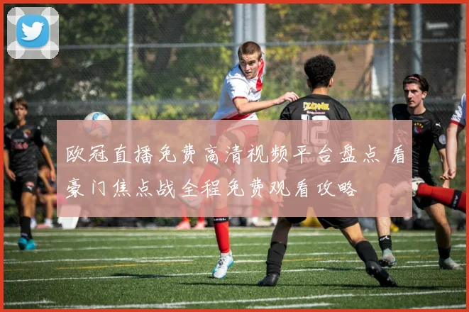 欧冠直播免费高清视频平台盘点 看豪门焦点战全程免费观看攻略